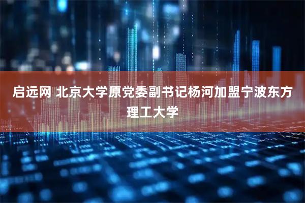 启远网 北京大学原党委副书记杨河加盟宁波东方理工大学