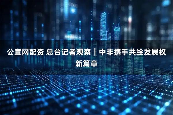公宣网配资 总台记者观察｜中非携手共绘发展权新篇章