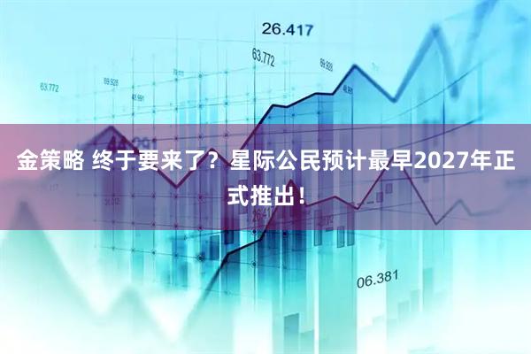 金策略 终于要来了？星际公民预计最早2027年正式推出！