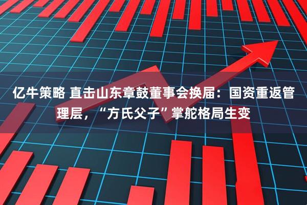 亿牛策略 直击山东章鼓董事会换届：国资重返管理层，“方氏父子”掌舵格局生变
