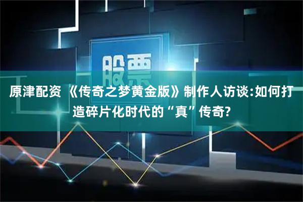 原津配资 《传奇之梦黄金版》制作人访谈:如何打造碎片化时代的“真”传奇?