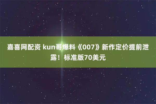 嘉喜网配资 kun哥爆料《007》新作定价提前泄露！标准版70美元