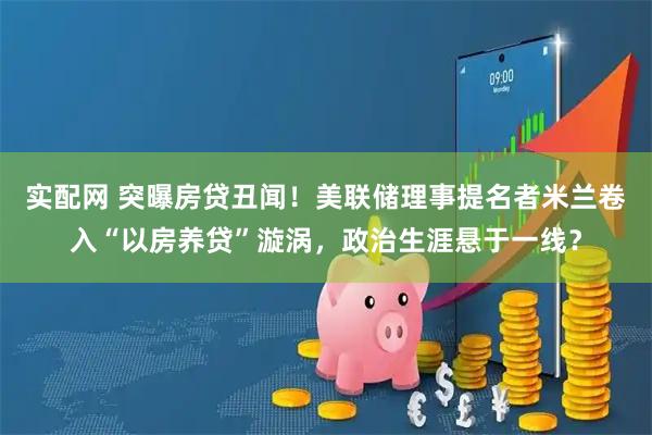 实配网 突曝房贷丑闻！美联储理事提名者米兰卷入“以房养贷”漩涡，政治生涯悬于一线？