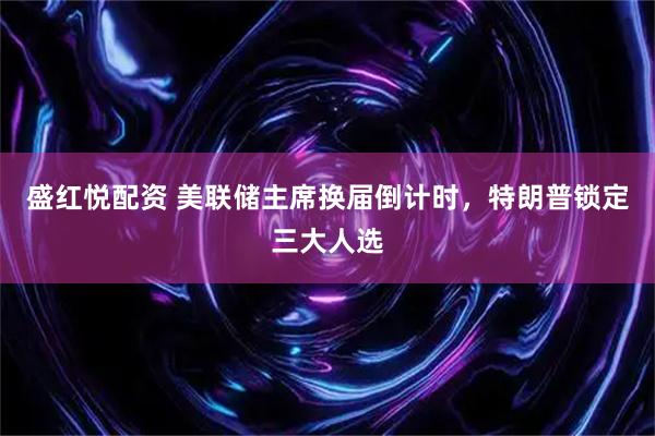 盛红悦配资 美联储主席换届倒计时，特朗普锁定三大人选