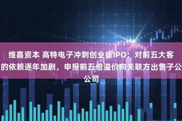 维嘉资本 高特电子冲刺创业板IPO：对前五大客户的依赖逐年加剧，申报前五倍溢价向关联方出售子公司