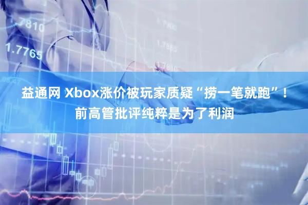 益通网 Xbox涨价被玩家质疑“捞一笔就跑”！前高管批评纯粹是为了利润