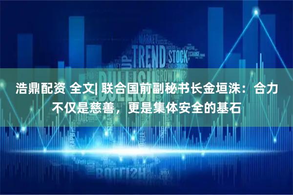 浩鼎配资 全文| 联合国前副秘书长金垣洙：合力不仅是慈善，更是集体安全的基石