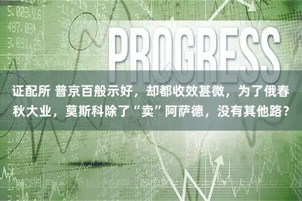 证配所 普京百般示好，却都收效甚微，为了俄春秋大业，莫斯科除了“卖”阿萨德，没有其他路？