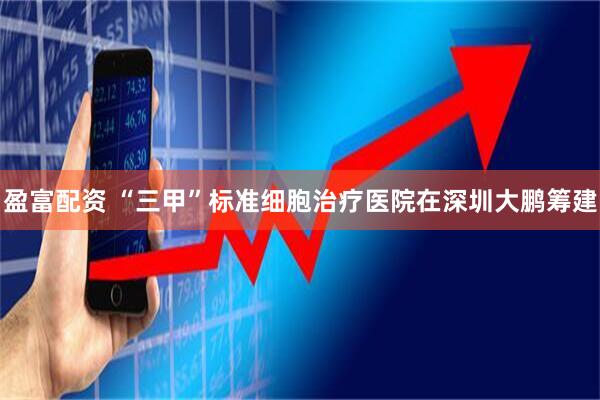 盈富配资 “三甲”标准细胞治疗医院在深圳大鹏筹建
