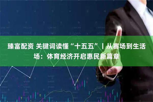 臻富配资 关键词读懂“十五五”丨从赛场到生活场：体育经济开启惠民新篇章