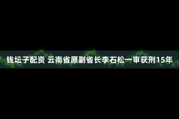 钱坛子配资 云南省原副省长李石松一审获刑15年