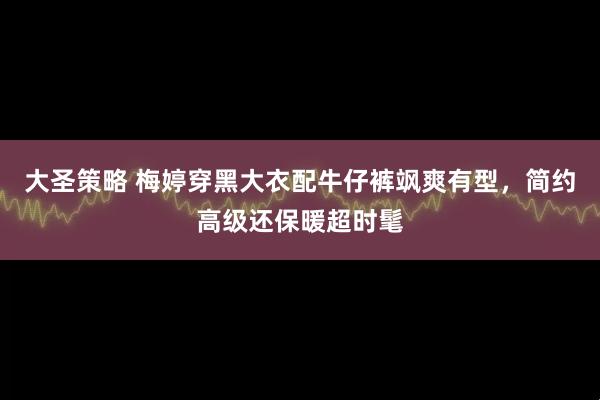 大圣策略 梅婷穿黑大衣配牛仔裤飒爽有型，简约高级还保暖超时髦